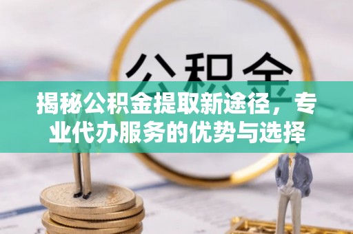 虎尾揭秘公积金提取新途径，专业代办服务的优势与选择