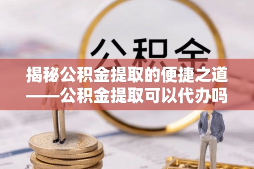 虎尾揭秘公积金提取的便捷之道——公积金提取可以代办吗？