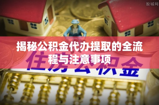 虎尾揭秘公积金代办提取的全流程与注意事项