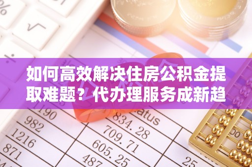 虎尾如何高效解决住房公积金提取难题？代办理服务成新趋势