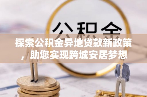 虎尾探索公积金异地贷款新政策，助您实现跨城安居梦想