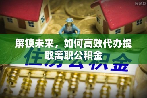 虎尾解锁未来，如何高效代办提取离职公积金