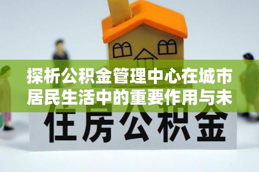 虎尾探析公积金管理中心在城市居民生活中的重要作用与未来发展趋势