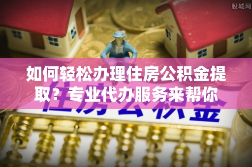虎尾如何轻松办理住房公积金提取？专业代办服务来帮你