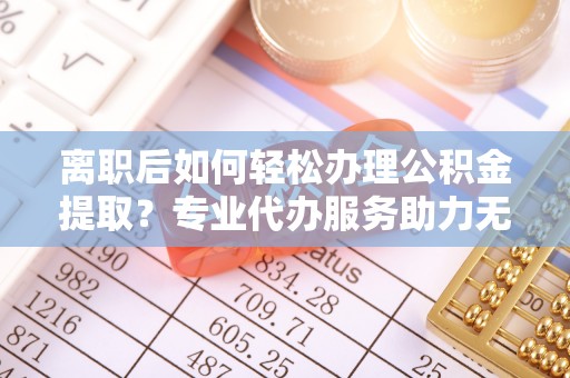 虎尾离职后如何轻松办理公积金提取？专业代办服务助力无忧